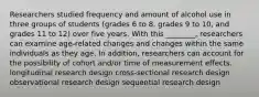 Researchers studied frequency and amount of alcohol use in three groups of students (grades 6 to 8, grades 9 to 10, and grades 11 to 12) over five years. With this ________, researchers can examine age-related changes and changes within the same individuals as they age. In addition, researchers can account for the possibility of cohort and/or time of measurement effects. longitudinal research design cross-sectional research design observational research design sequential research design