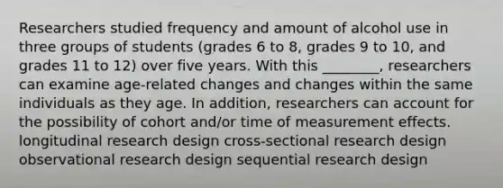 Researchers studied frequency and amount of alcohol use in three groups of students (grades 6 to 8, grades 9 to 10, and grades 11 to 12) over five years. With this ________, researchers can examine age-related changes and changes within the same individuals as they age. In addition, researchers can account for the possibility of cohort and/or time of measurement effects. longitudinal research design cross-sectional research design observational research design sequential research design