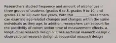 Researchers studied frequency and amount of alcohol use in three groups of students (grades 6 to 8, grades 9 to 10, and grades 11 to 12) over five years. With this ________, researchers can examine age-related changes and changes within the same individuals as they age. In addition, researchers can account for the possibility of cohort and/or time of measurement effects. a. longitudinal research design b. cross-sectional research design c. observational research design d. sequential research design