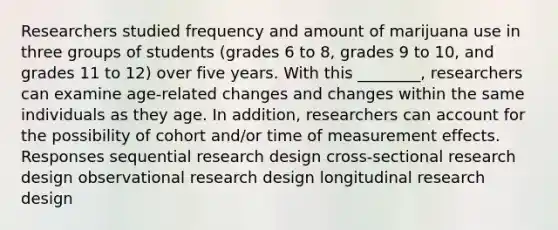 Researchers studied frequency and amount of marijuana use in three groups of students (grades 6 to 8, grades 9 to 10, and grades 11 to 12) over five years. With this ________, researchers can examine age-related changes and changes within the same individuals as they age. In addition, researchers can account for the possibility of cohort and/or time of measurement effects. Responses sequential research design cross-sectional research design observational research design longitudinal research design