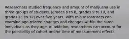 Researchers studied frequency and amount of marijuana use in three groups of students (grades 6 to 8, grades 9 to 10, and grades 11 to 12) over five years. With this researchers can examine age-related changes and changes within the same individuals as they age. In addition, researchers can account for the possibility of cohort and/or time of measurement effects.