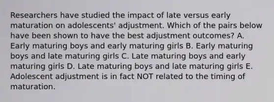 Researchers have studied the impact of late versus early maturation on adolescents' adjustment. Which of the pairs below have been shown to have the best adjustment outcomes? A. Early maturing boys and early maturing girls B. Early maturing boys and late maturing girls C. Late maturing boys and early maturing girls D. Late maturing boys and late maturing girls E. Adolescent adjustment is in fact NOT related to the timing of maturation.