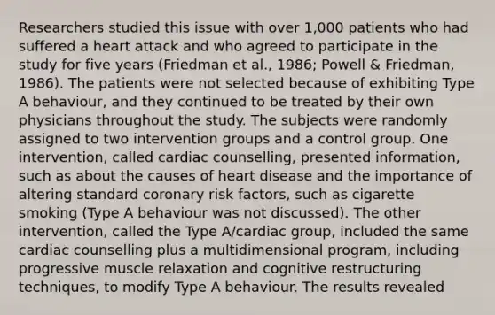 Researchers studied this issue with over 1,000 patients who had suffered a heart attack and who agreed to participate in the study for five years (Friedman et al., 1986; Powell & Friedman, 1986). The patients were not selected because of exhibiting Type A behaviour, and they continued to be treated by their own physicians throughout the study. The subjects were randomly assigned to two intervention groups and a control group. One intervention, called cardiac counselling, presented information, such as about the causes of heart disease and the importance of altering standard coronary risk factors, such as cigarette smoking (Type A behaviour was not discussed). The other intervention, called the Type A/cardiac group, included the same cardiac counselling plus a multidimensional program, including progressive muscle relaxation and cognitive restructuring techniques, to modify Type A behaviour. The results revealed