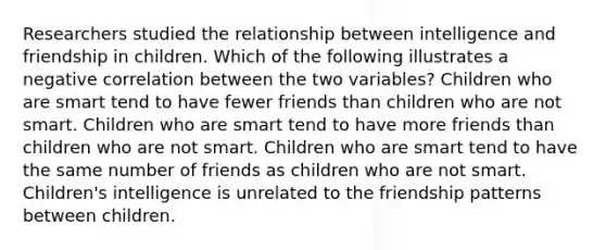 Researchers studied the relationship between intelligence and friendship in children. Which of the following illustrates a negative correlation between the two variables? Children who are smart tend to have fewer friends than children who are not smart. Children who are smart tend to have more friends than children who are not smart. Children who are smart tend to have the same number of friends as children who are not smart. Children's intelligence is unrelated to the friendship patterns between children.