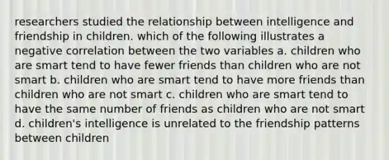 researchers studied the relationship between intelligence and friendship in children. which of the following illustrates a negative correlation between the two variables a. children who are smart tend to have fewer friends than children who are not smart b. children who are smart tend to have more friends than children who are not smart c. children who are smart tend to have the same number of friends as children who are not smart d. children's intelligence is unrelated to the friendship patterns between children