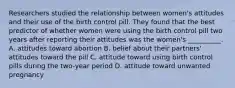 Researchers studied the relationship between women's attitudes and their use of the birth control pill. They found that the best predictor of whether women were using the birth control pill two years after reporting their attitudes was the women's __________. A. attitudes toward abortion B. belief about their partners' attitudes toward the pill C. attitude toward using birth control pills during the two-year period D. attitude toward unwanted pregnancy