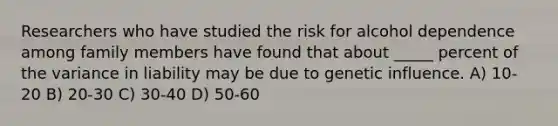 Researchers who have studied the risk for alcohol dependence among family members have found that about _____ percent of the variance in liability may be due to genetic influence. A) 10-20 B) 20-30 C) 30-40 D) 50-60