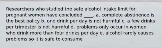 Researchers who studied the safe alcohol intake limit for pregnant women have concluded ____. a. complete abstinence is the best policy b. one drink per day is not harmful c. a few drinks per trimester is not harmful d. problems only occur in women who drink more than four drinks per day e. alcohol rarely causes problems so it is safe to consume