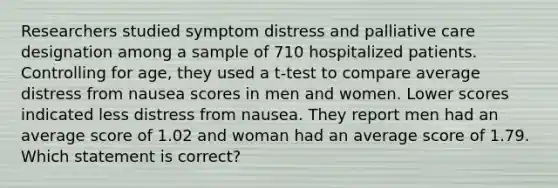 Researchers studied symptom distress and palliative care designation among a sample of 710 hospitalized patients. Controlling for age, they used a t-test to compare average distress from nausea scores in men and women. Lower scores indicated less distress from nausea. They report men had an average score of 1.02 and woman had an average score of 1.79. Which statement is correct?