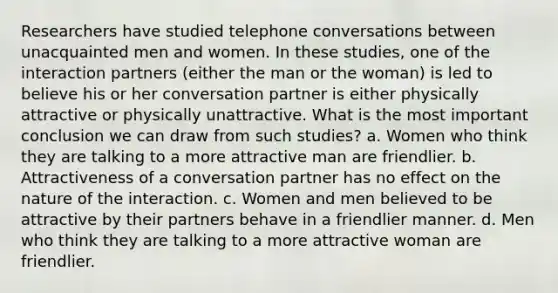 Researchers have studied telephone conversations between unacquainted men and women. In these studies, one of the interaction partners (either the man or the woman) is led to believe his or her conversation partner is either physically attractive or physically unattractive. What is the most important conclusion we can draw from such studies? a. Women who think they are talking to a more attractive man are friendlier. b. Attractiveness of a conversation partner has no effect on the nature of the interaction. c. Women and men believed to be attractive by their partners behave in a friendlier manner. d. Men who think they are talking to a more attractive woman are friendlier.