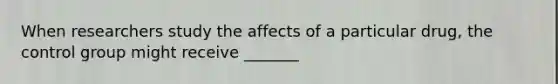 When researchers study the affects of a particular drug, the control group might receive _______