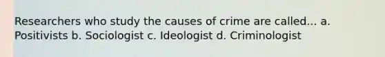 Researchers who study the causes of crime are called... a. Positivists b. Sociologist c. Ideologist d. Criminologist