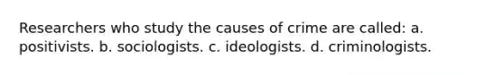 Researchers who study the causes of crime are called: a. positivists. b. sociologists. c. ideologists. d. criminologists.