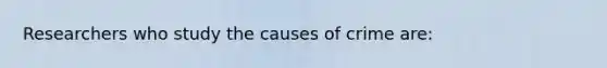 Researchers who study the causes of crime are: