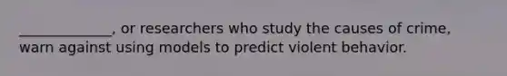 _____________, or researchers who study the causes of crime, warn against using models to predict violent behavior.