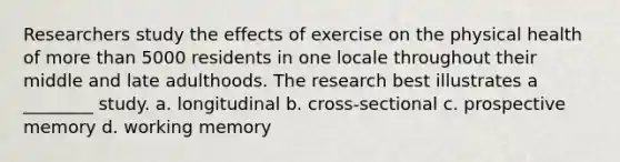 Researchers study the effects of exercise on the physical health of more than 5000 residents in one locale throughout their middle and late adulthoods. The research best illustrates a ________ study. a. longitudinal b. cross-sectional c. prospective memory d. working memory