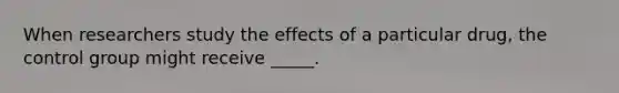 When researchers study the effects of a particular drug, the control group might receive _____.