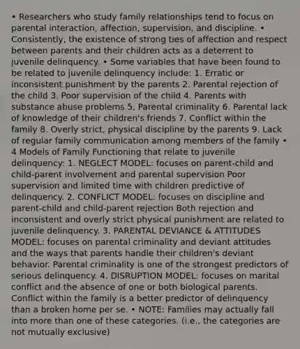 • Researchers who study family relationships tend to focus on parental interaction, affection, supervision, and discipline. • Consistently, the existence of strong ties of affection and respect between parents and their children acts as a deterrent to juvenile delinquency. • Some variables that have been found to be related to juvenile delinquency include: 1. Erratic or inconsistent punishment by the parents 2. Parental rejection of the child 3. Poor supervision of the child 4. Parents with substance abuse problems 5. Parental criminality 6. Parental lack of knowledge of their children's friends 7. Conflict within the family 8. Overly strict, physical discipline by the parents 9. Lack of regular family communication among members of the family • 4 Models of Family Functioning that relate to juvenile delinquency: 1. NEGLECT MODEL: focuses on parent-child and child-parent involvement and parental supervision Poor supervision and limited time with children predictive of delinquency. 2. CONFLICT MODEL: focuses on discipline and parent-child and child-parent rejection Both rejection and inconsistent and overly strict physical punishment are related to juvenile delinquency. 3. PARENTAL DEVIANCE & ATTITUDES MODEL: focuses on parental criminality and deviant attitudes and the ways that parents handle their children's deviant behavior. Parental criminality is one of the strongest predictors of serious delinquency. 4. DISRUPTION MODEL: focuses on marital conflict and the absence of one or both biological parents. Conflict within the family is a better predictor of delinquency than a broken home per se. • NOTE: Families may actually fall into more than one of these categories. (i.e., the categories are not mutually exclusive)