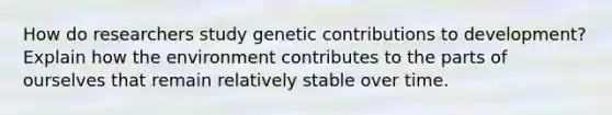 How do researchers study genetic contributions to development? Explain how the environment contributes to the parts of ourselves that remain relatively stable over time.