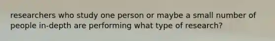 researchers who study one person or maybe a small number of people in-depth are performing what type of research?