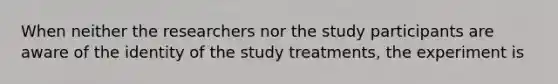 When neither the researchers nor the study participants are aware of the identity of the study treatments, the experiment is