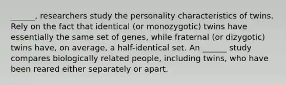 ______, researchers study the personality characteristics of twins. Rely on the fact that identical (or monozygotic) twins have essentially the same set of genes, while fraternal (or dizygotic) twins have, on average, a half-identical set. An ______ study compares biologically related people, including twins, who have been reared either separately or apart.