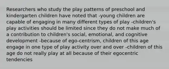 Researchers who study the play patterns of preschool and kindergarten children have noted that -young children are capable of engaging in many different types of play -children's play activities should be limited since they do not make much of a contribution to children's social, emotional, and cognitive development -because of ego-centrism, children of this age engage in one type of play activity over and over -children of this age do not really play at all because of their egocentric tendencies