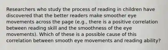 Researchers who study the process of reading in children have discovered that the better readers make smoother eye movements across the page (e.g., there is a positive correlation between reading skill and the smoothness of the eye movements). Which of these is a possible cause of this correlation between smooth eye movements and reading ability?