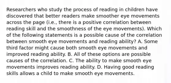 Researchers who study the process of reading in children have discovered that better readers make smoother eye movements across the page (i.e., there is a positive correlation between reading skill and the smoothness of the eye movements). Which of the following statements is a possible cause of the correlation between smooth eye movements and reading ability? A. Some third factor might cause both smooth eye movements and improved reading ability. B. All of these options are possible causes of the correlation. C. The ability to make smooth eye movements improves reading ability. D. Having good reading skills allows a child to make smooth eye movements.