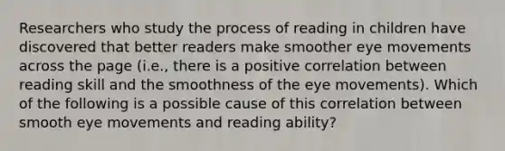 Researchers who study the process of reading in children have discovered that better readers make smoother eye movements across the page (i.e., there is a positive correlation between reading skill and the smoothness of the eye movements). Which of the following is a possible cause of this correlation between smooth eye movements and reading ability?