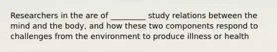 Researchers in the are of _________ study relations between the mind and the body, and how these two components respond to challenges from the environment to produce illness or health