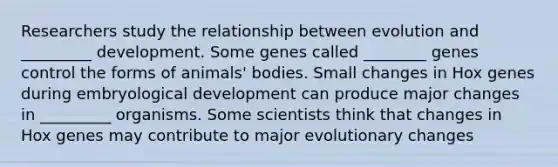 Researchers study the relationship between evolution and _________ development. Some genes called ________ genes control the forms of animals' bodies. Small changes in Hox genes during embryological development can produce major changes in _________ organisms. Some scientists think that changes in Hox genes may contribute to major evolutionary changes