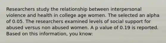 Researchers study the relationship between interpersonal violence and health in college age women. The selected an alpha of 0.05. The researchers examined levels of social support for abused versus non abused women. A p value of 0.19 is reported. Based on this information, you know: