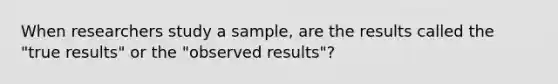 When researchers study a sample, are the results called the "true results" or the "observed results"?