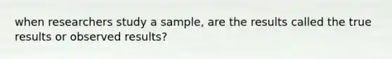 when researchers study a sample, are the results called the true results or observed results?