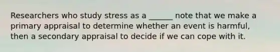 Researchers who study stress as a ______ note that we make a primary appraisal to determine whether an event is harmful, then a secondary appraisal to decide if we can cope with it.