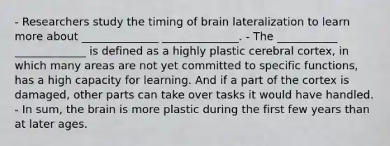 - Researchers study the timing of brain lateralization to learn more about ______________ ______________. - The ___________ _____________ is defined as a highly plastic cerebral cortex, in which many areas are not yet committed to specific functions, has a high capacity for learning. And if a part of the cortex is damaged, other parts can take over tasks it would have handled. - In sum, the brain is more plastic during the first few years than at later ages.