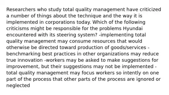 Researchers who study total quality management have criticized a number of things about the technique and the way it is implemented in corporations today. Which of the following criticisms might be responsible for the problems Hyundai encountered with its steering system? -implementing total quality management may consume resources that would otherwise be directed toward production of goods/services -benchmarking best practices in other organizations may reduce true innovation -workers may be asked to make suggestions for improvement, but their suggestions may not be implemented -total quality management may focus workers so intently on one part of the process that other parts of the process are ignored or neglected