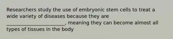 Researchers study the use of embryonic stem cells to treat a wide variety of diseases because they are ________________________, meaning they can become almost all types of tissues in the body