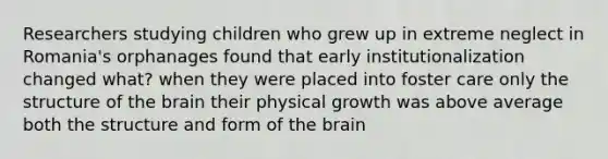 Researchers studying children who grew up in extreme neglect in Romania's orphanages found that early institutionalization changed what? when they were placed into foster care only the structure of the brain their physical growth was above average both the structure and form of the brain