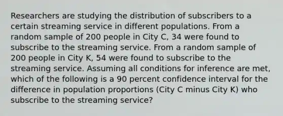 Researchers are studying the distribution of subscribers to a certain streaming service in different populations. From a random sample of 200 people in City C, 34 were found to subscribe to the streaming service. From a random sample of 200 people in City K, 54 were found to subscribe to the streaming service. Assuming all conditions for inference are met, which of the following is a 90 percent confidence interval for the difference in population proportions (City C minus City K) who subscribe to the streaming service?