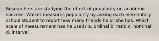 Researchers are studying the effect of popularity on academic success. Walker measures popularity by asking each elementary school student to report how many friends he or she has. Which scale of measurement has he used? a. ordinal b. ratio c. nominal d. interval