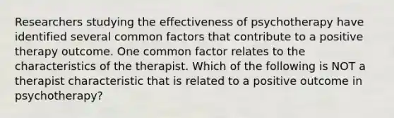 Researchers studying the effectiveness of psychotherapy have identified several common factors that contribute to a positive therapy outcome. One common factor relates to the characteristics of the therapist. Which of the following is NOT a therapist characteristic that is related to a positive outcome in psychotherapy?