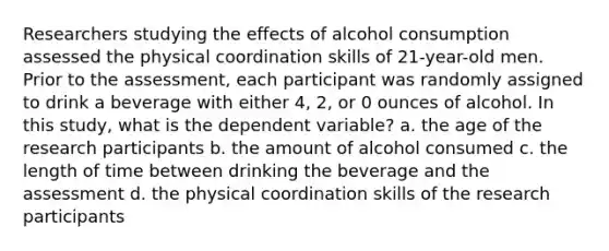 Researchers studying the effects of alcohol consumption assessed the physical coordination skills of 21-year-old men. Prior to the assessment, each participant was randomly assigned to drink a beverage with either 4, 2, or 0 ounces of alcohol. In this study, what is the dependent variable? a. the age of the research participants b. the amount of alcohol consumed c. the length of time between drinking the beverage and the assessment d. the physical coordination skills of the research participants