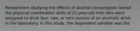 Researchers studying the effects of alcohol consumption tested the physical coordination skills of 21-year-old men who were assigned to drink four, two, or zero ounces of an alcoholic drink in the laboratory. In this study, the dependent variable was the