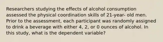 Researchers studying the effects of alcohol consumption assessed the physical coordination skills of 21-year- old men. Prior to the assessment, each participant was randomly assigned to drink a beverage with either 4, 2, or 0 ounces of alcohol. In this study, what is the dependent variable?