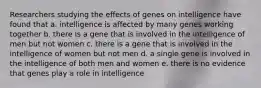 Researchers studying the effects of genes on intelligence have found that a. intelligence is affected by many genes working together b. there is a gene that is involved in the intelligence of men but not women c. there is a gene that is involved in the intelligence of women but not men d. a single gene is involved in the intelligence of both men and women e. there is no evidence that genes play a role in intelligence