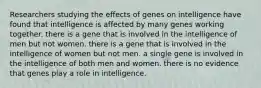 Researchers studying the effects of genes on intelligence have found that intelligence is affected by many genes working together. there is a gene that is involved in the intelligence of men but not women. there is a gene that is involved in the intelligence of women but not men. a single gene is involved in the intelligence of both men and women. there is no evidence that genes play a role in intelligence.