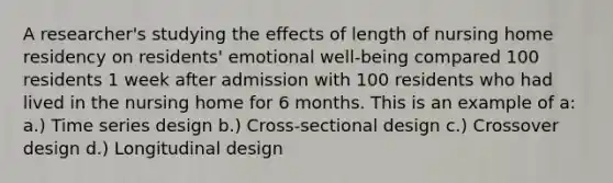 A researcher's studying the effects of length of nursing home residency on residents' emotional well-being compared 100 residents 1 week after admission with 100 residents who had lived in the nursing home for 6 months. This is an example of a: a.) Time series design b.) Cross-sectional design c.) Crossover design d.) Longitudinal design