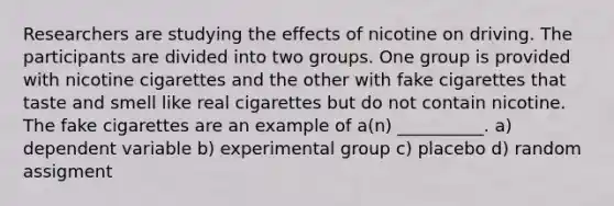 Researchers are studying the effects of nicotine on driving. The participants are divided into two groups. One group is provided with nicotine cigarettes and the other with fake cigarettes that taste and smell like real cigarettes but do not contain nicotine. The fake cigarettes are an example of a(n) __________. a) dependent variable b) experimental group c) placebo d) random assigment